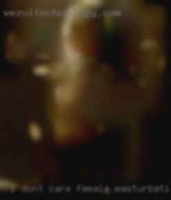 I dont care female masturbation what your dick looks like.